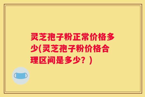 灵芝孢子粉正常价格多少(灵芝孢子粉价格合理区间是多少?) 灵芝孢子粉正常价格多少(灵芝孢子粉价格合理区间是多少?)