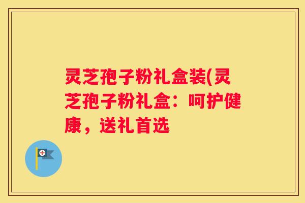 灵芝孢子粉礼盒装(灵芝孢子粉礼盒：呵护健康，送礼首选