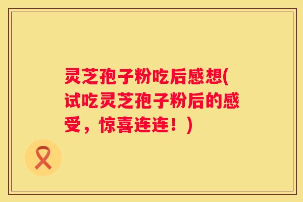 灵芝孢子粉吃后感想(试吃灵芝孢子粉后的感受，惊喜连连！)