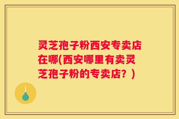 灵芝孢子粉西安专卖店在哪(西安哪里有卖灵芝孢子粉的专卖店？)