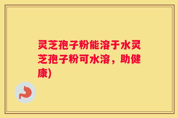 灵芝孢子粉能溶于水灵芝孢子粉可水溶，助健康)