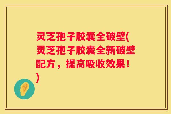 灵芝孢子胶囊全破壁(灵芝孢子胶囊全新破壁配方，提高吸收效果！)