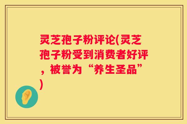 灵芝孢子粉评论(灵芝孢子粉受到消费者好评，被誉为“养生圣品”)