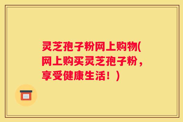灵芝孢子粉网上购物(网上购买灵芝孢子粉，享受健康生活！)