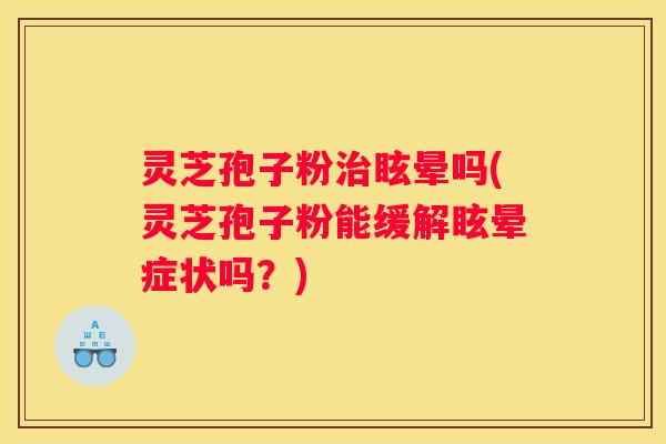 灵芝孢子粉眩晕吗(灵芝孢子粉能缓解眩晕症状吗？)