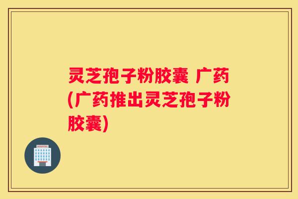 灵芝孢子粉胶囊 广药(广药推出灵芝孢子粉胶囊)
