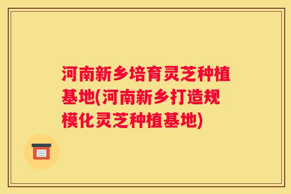 河南新乡培育灵芝种植基地(河南新乡打造规模化灵芝种植基地)