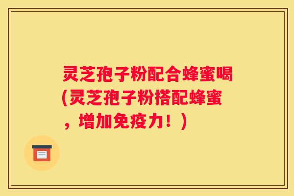 灵芝孢子粉配合蜂蜜喝(灵芝孢子粉搭配蜂蜜，增加免疫力！)