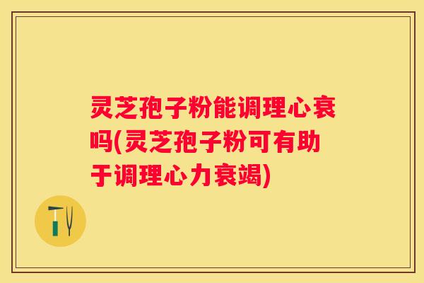 灵芝孢子粉能调理心衰吗(灵芝孢子粉可有助于调理心力衰竭)