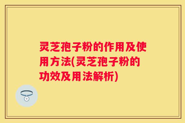 灵芝孢子粉的作用及使用方法(灵芝孢子粉的功效及用法解析)