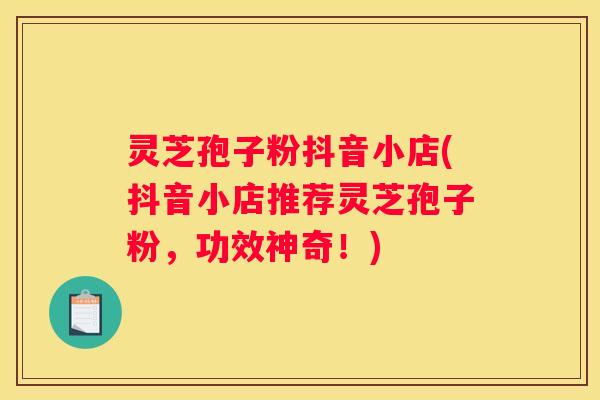 灵芝孢子粉抖音小店(抖音小店推荐灵芝孢子粉，功效神奇！)