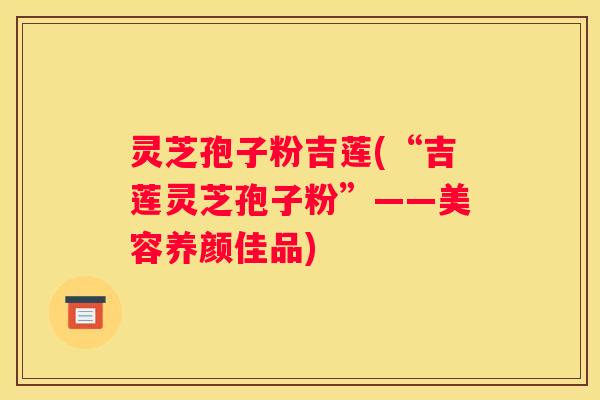 灵芝孢子粉吉莲(“吉莲灵芝孢子粉”——美容养颜佳品)