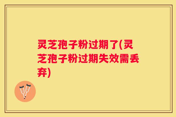 灵芝孢子粉过期了(灵芝孢子粉过期失效需丢弃)