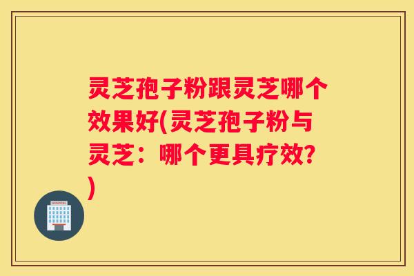 灵芝孢子粉跟灵芝哪个效果好(灵芝孢子粉与灵芝：哪个更具疗效？)