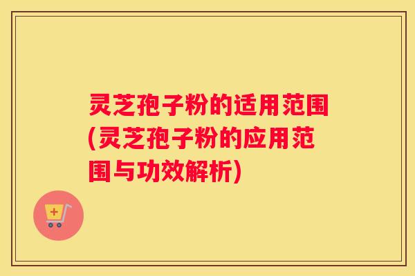 灵芝孢子粉的适用范围(灵芝孢子粉的应用范围与功效解析)