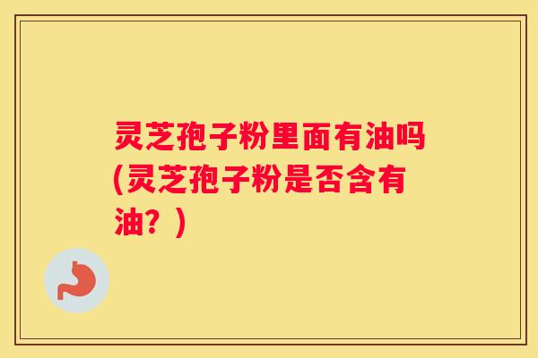 灵芝孢子粉里面有油吗(灵芝孢子粉是否含有油？)