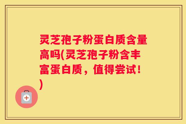 灵芝孢子粉蛋白质含量高吗(灵芝孢子粉含丰富蛋白质，值得尝试！)