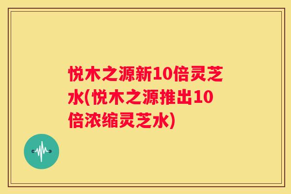 悦木之源新10倍灵芝水(悦木之源推出10倍浓缩灵芝水)