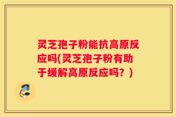 灵芝孢子粉能抗高原反应吗(灵芝孢子粉有助于缓解高原反应吗？)