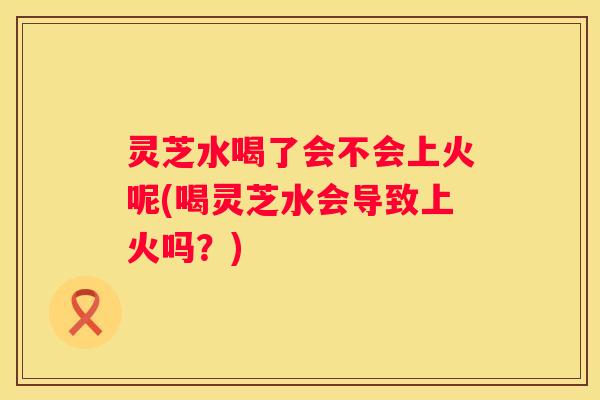 灵芝水喝了会不会上火呢(喝灵芝水会导致上火吗？)