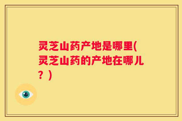 灵芝山药产地是哪里(灵芝山药的产地在哪儿？)