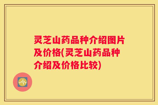 灵芝山药品种介绍图片及价格(灵芝山药品种介绍及价格比较)