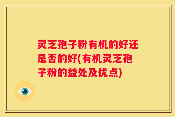 灵芝孢子粉有机的好还是否的好(有机灵芝孢子粉的益处及优点)