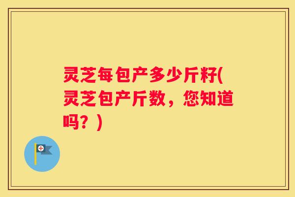 灵芝每包产多少斤籽(灵芝包产斤数，您知道吗？)