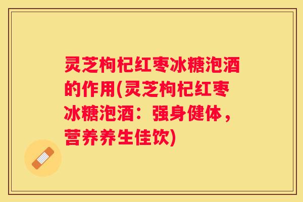 灵芝枸杞红枣冰糖泡酒的作用(灵芝枸杞红枣冰糖泡酒：强身健体，营养养生佳饮)