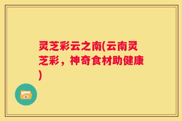 灵芝彩云之南(云南灵芝彩，神奇食材助健康)