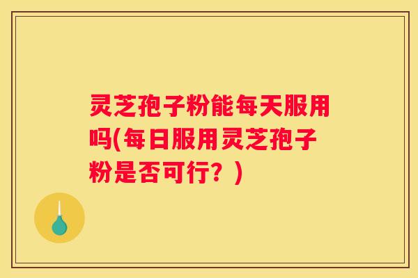 灵芝孢子粉能每天服用吗(每日服用灵芝孢子粉是否可行？)