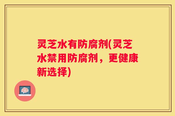 灵芝水有防腐剂(灵芝水禁用防腐剂，更健康新选择)