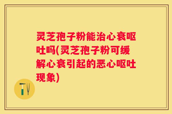 灵芝孢子粉能心衰吗(灵芝孢子粉可缓解心衰引起的恶心现象)