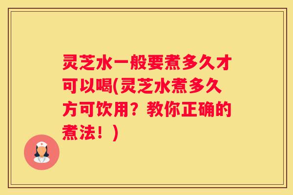 灵芝水一般要煮多久才可以喝(灵芝水煮多久方可饮用？教你正确的煮法！)