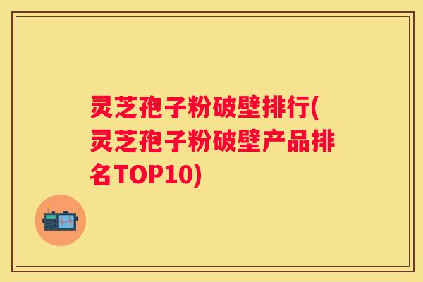 灵芝孢子粉破壁排行(灵芝孢子粉破壁产品排名TOP10) 灵芝孢子粉破壁排行(灵芝孢子粉破壁产品排名TOP10)