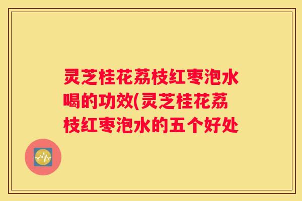 灵芝桂花荔枝红枣泡水喝的功效(灵芝桂花荔枝红枣泡水的五个好处