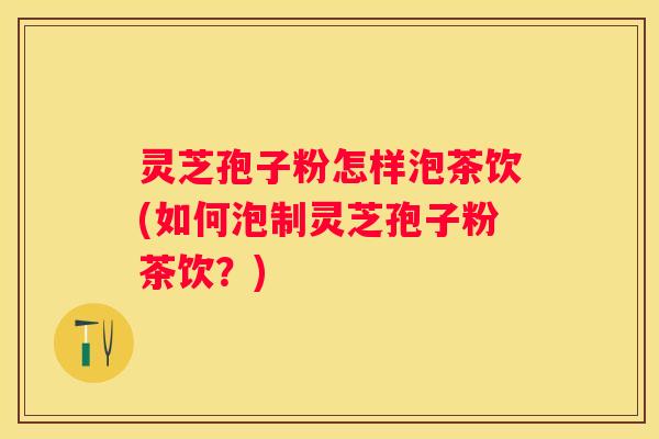 灵芝孢子粉怎样泡茶饮(如何泡制灵芝孢子粉茶饮？)