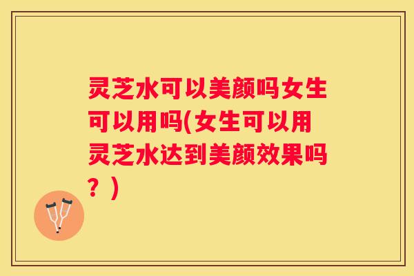 灵芝水可以美颜吗女生可以用吗(女生可以用灵芝水达到美颜效果吗？)
