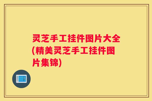 灵芝手工挂件图片大全(精美灵芝手工挂件图片集锦) 灵芝手工挂件图片大全(精美灵芝手工挂件图片集锦)