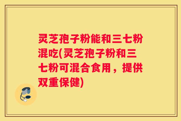 灵芝孢子粉能和三七粉混吃(灵芝孢子粉和三七粉可混合食用，提供双重保健)
