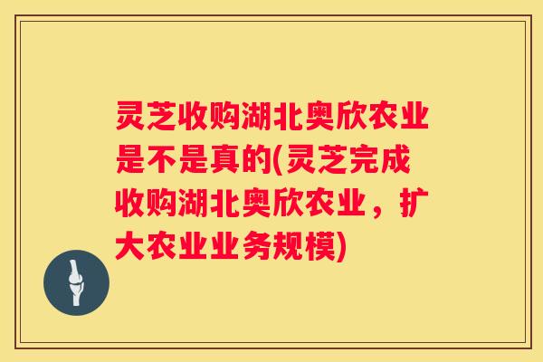 灵芝收购湖北奥欣农业是不是真的(灵芝完成收购湖北奥欣农业，扩大农业业务规模)