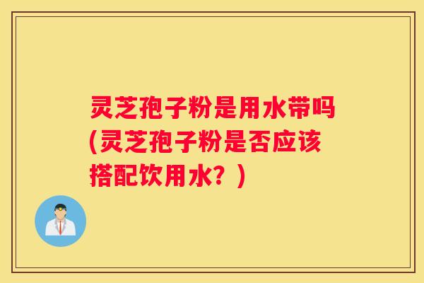 灵芝孢子粉是用水带吗(灵芝孢子粉是否应该搭配饮用水？)