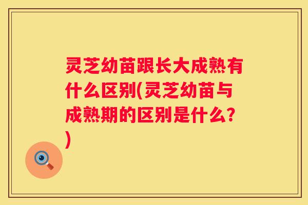 灵芝幼苗跟长大成熟有什么区别(灵芝幼苗与成熟期的区别是什么？)