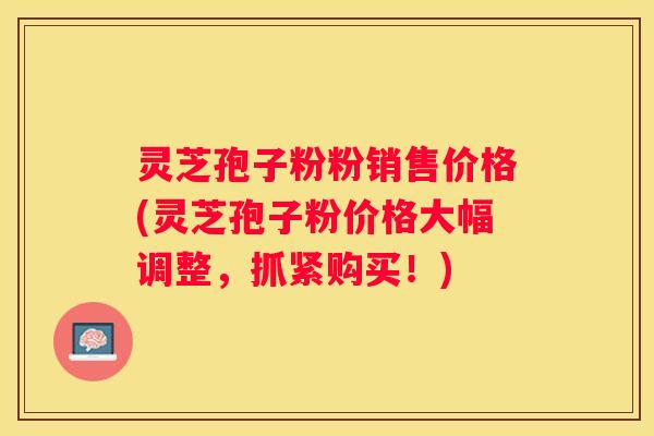灵芝孢子粉粉销售价格(灵芝孢子粉价格大幅调整，抓紧购买！)