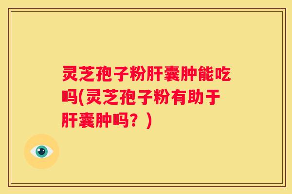 灵芝孢子粉囊肿能吃吗(灵芝孢子粉有助于囊肿吗？)