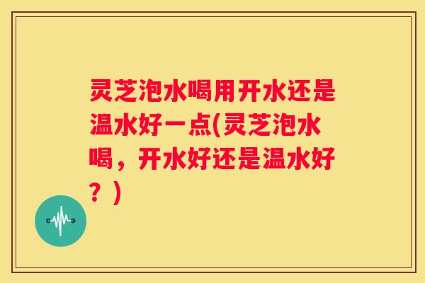灵芝泡水喝用开水还是温水好一点(灵芝泡水喝,开水好还是温水好?) 灵芝泡水喝用开水还是温水好一点(灵芝泡水喝,开水好还是温水好?)