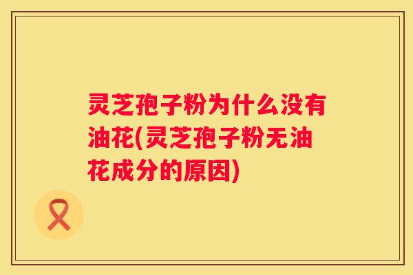 灵芝孢子粉为什么没有油花(灵芝孢子粉无油花成分的原因)