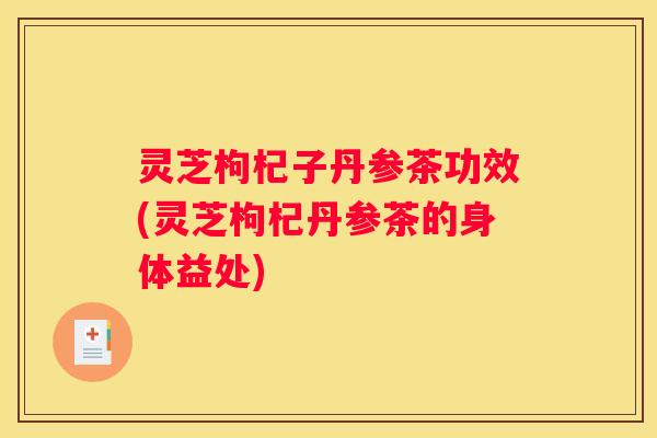 灵芝枸杞子丹参茶功效(灵芝枸杞丹参茶的身体益处)