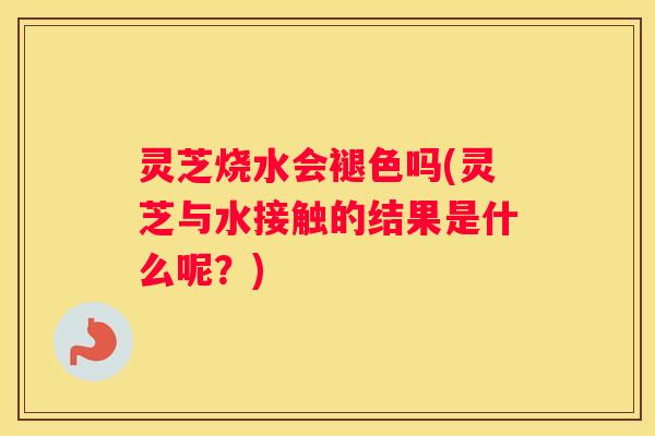 灵芝烧水会褪色吗(灵芝与水接触的结果是什么呢？)