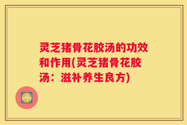 灵芝猪骨花胶汤的功效和作用(灵芝猪骨花胶汤：滋补养生良方)